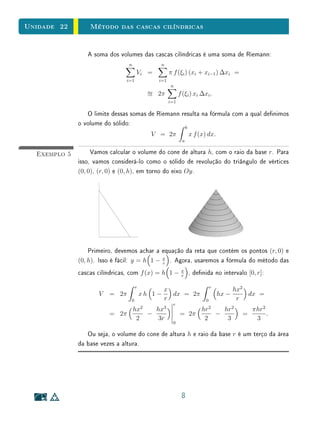 Unidade 22        Método das cascas cilíndricas


                 A soma dos volumes das cascas cilíndricas é uma soma de Riemann:
                                n                 n
                                     Vi =              π f (ξi ) (xi + xi−1 ) ∆xi =
                               i=1               i=1
                                                       n
                                                 2π          f (ξi ) xi ∆xi .
                                                       i=1

                 O limite dessas somas de Riemann resulta na fórmula com a qual denimos
              o volume do sólido:
                                                                   b
                                             V = 2π                    x f (x) dx.
                                                               a


  Exemplo 5        Vamos calcular o volume do cone de altura h, com o raio da base r. Para
              isso, vamos considerá-lo como o sólido de revolução do triângulo de vértices
              (0, 0), (r, 0) e (0, h), em torno do eixo Oy .




                  Primeiro, devemos achar a equação da reta que contém os pontos (r, 0) e
              (0, h). Isso é fácil: y = h 1 − x . Agora, usaremos a fórmula do método das
                                              r

              cascas cilíndricas, com f (x) = h 1 −           x
                                                              r
                                                                       , denida no intervalo [0, r]:

                                     r                                            r
                                                  x                                          hx2
                     V   = 2π            xh 1 −     dx = 2π                           hx −       dx =
                                 0                r                           0               r
                                                        r
                                         2        3
                                    hx           hx                         hr2   hr2              πhr2
                         = 2π                −               = 2π               −              =        .
                                     2           3r                          2     3                3
                                                        0

                 Ou seja, o volume do cone de altura h e raio da base r é um terço da área
              da base vezes a altura.




                                                              8
 