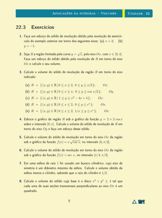 Aplicações da integral  Volumes                        Unidade 22


22.3 Exercícios
 1.   Faça um esboço do sólido de revolução obtido pela revolução do semicír-
      culo do exemplo anterior em torno dos seguintes eixos: (a) x = 2; (b)
      y = −1.
                                             √
 2.   Seja R a região limitada pela curva y = x, pelo eixo Ox, com x ∈ [0, 4].
      Faça um esboço do sólido obtido pela revolução de R em torno do eixo
      Ox e calcule o seu volume.

 3.   Calcule o volume do sólido de revolução da região R em torno do eixo
      indicado:

       (a) R = { (x, y) ∈ R | 0 ≤ x ≤ 2, 0 ≤ y ≤ x/2 };         Ox.
      (b) R = { (x, y) ∈ R | 0 ≤ x ≤ π, 0 ≤ y ≤ cos x/2 };            Oy .
       (c) R = { (x, y) ∈ R | 1 ≤ y ≤ x2 − 4x + 4 };         Ox.
      (d) R = { (x, y) ∈ R | 0 ≤ x ≤ 2, 0 ≤ y ≤ ex };         Ox.
       (e) R = { (x, y) ∈ R | 0 ≤ x ≤ 2, 1/x ≤ y ≤ ex };           Ox.

 4.   Esboce o gráco da região R sob o gráco da função y = 2 + 2 cos x
      sobre o intervalo [0, π]. Calcule o volume do sólido de revolução de R em
      torno do eixo Oy e faça um esboço desse sólido.

 5.   Calcule o volume do sólido de revolução em torno do eixo Ox da região
                                       √
      sob o gráco da função f (x) = x cos x, no intervalo [0, π/2].

 6.   Calcule o volume do sólido de revolução em torno do eixo Ox da região
      sob o gráco da função f (x) = sec x, no intervalo [π/4, π/3].

 7.   Em uma esfera de raio 1 foi cavado um buraco cilíndrico, cujo eixo de
      simetria é um diâmetro máximo da esfera. Calcule o volume obtido da
      esfera menos o cilindro, sabendo que o raio do cilindro é 1/2.

 8.   Calcule o volume do sólido cuja base é o disco x2 + y 2 ≤ 4 tal que
      cada uma de suas seções transversais perpendiculares ao eixo Ox é um
      quadrado.

                                      9
 