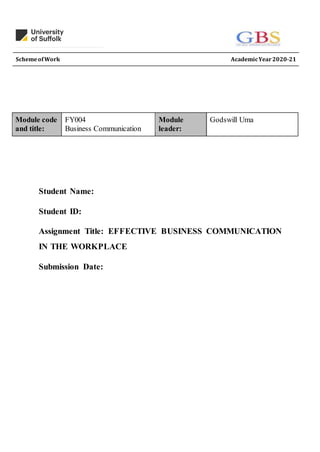 SchemeofWork AcademicYear2020-21
Student Name:
Student ID:
Assignment Title: EFFECTIVE BUSINESS COMMUNICATION
IN THE WORKPLACE
Submission Date:
Module code
and title:
FY004
Business Communication
Module
leader:
Godswill Uma
 