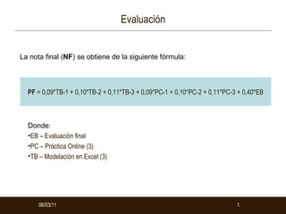 Evaluación 06/03/11 06/03/11 La nota final ( NF ) se obtiene de la siguiente fórmula:  ,[object Object],[object Object],[object Object],[object Object],PF  = 0,09*TB-1 + 0,10*TB-2 + 0,11*TB-3 + 0,09*PC-1 + 0,10*PC-2 + 0,11*PC-3 + 0,40*EB 