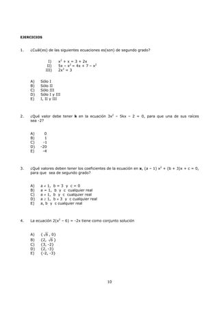 10
EJERCICIOS
1. ¿Cuál(es) de las siguientes ecuaciones es(son) de segundo grado?
I) x2
+ x = 3 + 2x
II) 5x – x2
= 4x + 7 – x2
III) 2x2
= 3
A) Sólo I
B) Sólo II
C) Sólo III
D) Sólo I y III
E) I, II y III
2. ¿Qué valor debe tener k en la ecuación 3x2
– 5kx – 2 = 0, para que una de sus raíces
sea -2?
A) 0
B) 1
C) -1
D) -20
E) -4
3. ¿Qué valores deben tener los coeficientes de la ecuación en x, (a – 1) x2
+ (b + 3)x + c = 0,
para que sea de segundo grado?
A) a ≠ 1, b = 3 y c = 0
B) a = 1, b y c cualquier real
C) a ≠ 1, b y c cualquier real
D) a ≥ 1, b ≠ 3 y c cualquier real
E) a, b y c cualquier real
4. La ecuación 2(x2
– 6) = -2x tiene como conjunto solución
A) { 6 , 0}
B) {2, 6 }
C) {3, -2}
D) {2, -3}
E) {-2, -3}
 