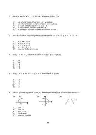 11
5. De la ecuación x2
– 11x + 28 = 0, se puede deducir que
A) las soluciones se diferencian en 4 unidades.
B) las soluciones son números impares consecutivos.
C) la razón entre las soluciones es 2 : 3.
D) el producto de las soluciones es -28.
E) la diferencia positiva entre las soluciones es tres.
6. Una ecuación de segundo grado cuyas raíces son α = 2 + 5 y β = 2 – 5 , es
A) x2
– 4x – 1 = 0
B) x2
– 4x + 1 = 0
C) x2
– 5x + 1 = 0
D) x2
– 5x – 1 = 0
E) Ninguna de las anteriores
7. Si f(x) = 2x2
– 1, entonces el valor de f(-2) – f(-1) – f(2) es
A) 15
B) 14
C) 1
D) -2
E) -1
8. Si f(x) = x2
+ mx + 6 y f(-4) = 2, entonces m es igual a
A) 5
B) 3
C) 2
D) -2
E) -3
9. De las gráficas siguientes ¿cuál(es) de ellas pertenece(n) a una función cuadrática?
I) II) III)
A) Sólo I
B) Sólo III
C) Sólo II y III
D) Todas ellas
E) Ninguna de ellas
y
x
y
x
y
x
 