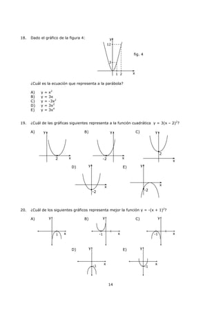 14
18. Dado el gráfico de la figura 4:
¿Cuál es la ecuación que representa a la parábola?
A) y = x2
B) y = 3x
C) y = -3x2
D) y = 3x2
E) y = 3x4
19. ¿Cuál de las gráficas siguientes representa a la función cuadrática y = 3(x – 2)2
?
A) B) C)
D) E)
20. ¿Cuál de los siguientes gráficos representa mejor la función y = -(x + 1)2
?
A) B) C)
D) E)
x
y
fig. 4
1 2
3
12
2 x
y
-2 x
y
2
x
y
-2
x
y
-2
x
y
y
x1
y
x-1
y
x-1
y
x
-1
y
x
-1
 