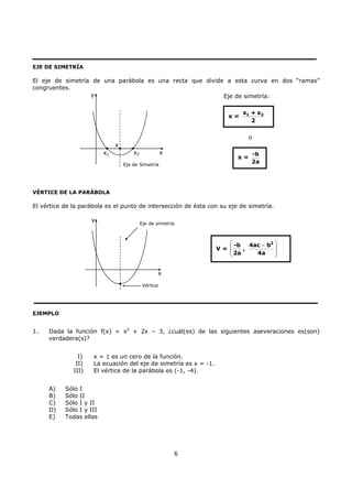 6
EJE DE SIMETRÍA
El eje de simetría de una parábola es una recta que divide a esta curva en dos “ramas”
congruentes.
VÉRTICE DE LA PARÁBOLA
El vértice de la parábola es el punto de intersección de ésta con su eje de simetría.
EJEMPLO
1. Dada la función f(x) = x2
+ 2x – 3, ¿cuál(es) de las siguientes aseveraciones es(son)
verdadera(s)?
I) x = 1 es un cero de la función.
II) La ecuación del eje de simetría es x = -1.
III) El vértice de la parábola es (-1, -4).
A) Sólo I
B) Sólo II
C) Sólo I y II
D) Sólo I y III
E) Todas ellas
x = 1 2x + x
2
x =
-b
2a
V =
⎛ ⎞
⎜ ⎟
⎜ ⎟
⎝ ⎠
2
-b 4ac b
,
2a 4a
−
Eje de simetría:
o
x2x1 x
y
Eje de Simetría
x
Vértice
x
y
Eje de simetría
 