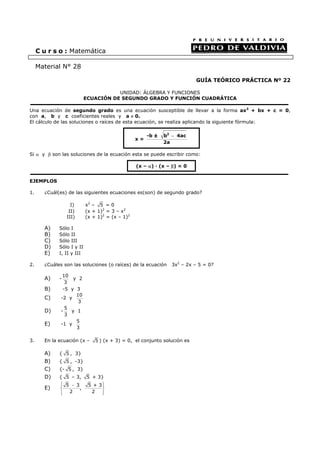GUÍA TEÓRICO PRÁCTICA Nº 22
UNIDAD: ÁLGEBRA Y FUNCIONES
ECUACIÓN DE SEGUNDO GRADO Y FUNCIÓN CUADRÁTICA
Una ecuación de segundo grado es una ecuación susceptible de llevar a la forma ax2
+ bx + c = 0,
con a, b y c coeficientes reales y a ≠ 0.
El cálculo de las soluciones o raíces de esta ecuación, se realiza aplicando la siguiente fórmula:
Si α y β son las soluciones de la ecuación esta se puede escribir como:
EJEMPLOS
1. ¿Cuál(es) de las siguientes ecuaciones es(son) de segundo grado?
I) x2
– 5 = 0
II) (x + 1)2
= 3 – x2
III) (x + 1)2
= (x – 1)2
A) Sólo I
B) Sólo II
C) Sólo III
D) Sólo I y II
E) I, II y III
2. ¿Cuáles son las soluciones (o raíces) de la ecuación 3x2
– 2x – 5 = 0?
A) -
10
3
y 2
B) -5 y 3
C) -2 y
10
3
D) -
5
3
y 1
E) -1 y
5
3
3. En la ecuación (x – 5 ) (x + 3) = 0, el conjunto solución es
A) { 5 , 3}
B) { 5 , -3}
C) {- 5 , 3}
D) { 5 – 3, 5 + 3}
E)
5 3 5 + 3
,
2 2
⎧ ⎫−⎪ ⎪
⎨ ⎬
⎪ ⎪⎩ ⎭
C u r s o : Matemática
Material N° 28
x =
2
-b ± b 4ac
2a
−
(x – α) · (x – β) = 0
 