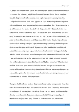 P a g e | 12
1327405
As before, after the four-lesson session, the same six pupils were asked to attend an informal
focus group. The rules were talked through again and it was explained that the questions
related to the previous four lessons only, when pupils were seated according to ability.
Examples of the questions asked are in appendix 5. Again the Learning Mentor was present
to help facilitate the group and again as the session was small and short, there was no need to
record the session. The session started off with the question ‘How did you feel when you
were told you had to sit somewhere else?’ This session was much more animated with four
out of the six asking why they had to sit where they did. The lower ability pupils hated being
put at the front of the classroom, as did the average ability pupils. Only the high achievers
actually voiced that they were quite happy with where they were sitting and who they were
sitting next to. The lower ability pupils felt they were being penalised for something and
decided they were not going to engage in the lesson. One female low ability pupil actually
felt close to tears and could not understand why she could not sit where she usually sat. When
it was, again, explained to her that it was temporary, she still felt she had talked more and
‘had not learned as much because of the behaviour of the boys around her.’ When the other
members of the focus group were asked whether they had managed to work well in the
lessons, achieve all the lesson objectives, they all agreed they had been able to. However, all
expressed the opinion that they were not as comfortable in the new seating arrangement and
would prefer to be seated in their original seats.
During the final four-lesson sessions, there was no formal seating arrangement in place. Due
to the classroom setup, the desks had to remain in the same place. On entering the classroom,
the pupils were all instructed they were able to choose who they wanted to sit by as well as
choosing where they sat in the classroom (see appendix 6). Not surprisingly all pupils
cheered at the prospect of not being forced to sit where they were told. It took them
 