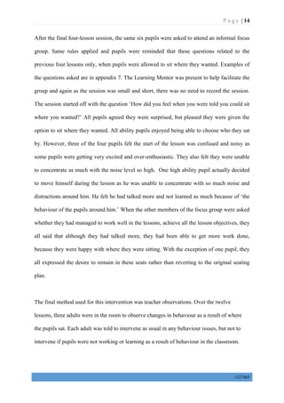 P a g e | 14
1327405
After the final four-lesson session, the same six pupils were asked to attend an informal focus
group. Same rules applied and pupils were reminded that these questions related to the
previous four lessons only, when pupils were allowed to sit where they wanted. Examples of
the questions asked are in appendix 7. The Learning Mentor was present to help facilitate the
group and again as the session was small and short, there was no need to record the session.
The session started off with the question ‘How did you feel when you were told you could sit
where you wanted?’ All pupils agreed they were surprised, but pleased they were given the
option to sit where they wanted. All ability pupils enjoyed being able to choose who they sat
by. However, three of the four pupils felt the start of the lesson was confused and noisy as
some pupils were getting very excited and over-enthusiastic. They also felt they were unable
to concentrate as much with the noise level so high. One high ability pupil actually decided
to move himself during the lesson as he was unable to concentrate with so much noise and
distractions around him. He felt he had talked more and not learned as much because of ‘the
behaviour of the pupils around him.’ When the other members of the focus group were asked
whether they had managed to work well in the lessons, achieve all the lesson objectives, they
all said that although they had talked more, they had been able to get more work done,
because they were happy with where they were sitting. With the exception of one pupil, they
all expressed the desire to remain in these seats rather than reverting to the original seating
plan.
The final method used for this intervention was teacher observations. Over the twelve
lessons, three adults were in the room to observe changes in behaviour as a result of where
the pupils sat. Each adult was told to intervene as usual in any behaviour issues, but not to
intervene if pupils were not working or learning as a result of behaviour in the classroom.
 