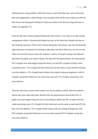 P a g e | 16
1327405
talking became a huge problem within the lessons, as did silly behaviour, such as throwing
pens and inappropriate verbal dialogue. Not one pupil achieved the lesson objectives after the
hour lesson and subsequent marking of written and online work showed a huge decrease in
output (see appendix 10.)
From the data and evidence produced during the intervention, it was clear to see that seating
arrangements within a classroom did impact not only on the behaviour of pupils but also on
their learning outcomes. Of the twelve lessons during the intervention, only four produced the
right classroom environment for learning to take place and where behaviour was not an issue.
These were the four lessons where the Academy’s policy of boy/girl seating were followed
and where the pupils were used to sitting. The data from the questionnaires also showed that
56% of pupils were quite happy being told where to sit and 88% of pupils felt they could
concentrate more. 75% of pupils felt their behaviour was the same as usual and 88% felt they
were less talkative. 19% of pupils hated sitting in the original seating arrangement, with 6%
of pupils saying their behaviour was worse than usual and 12% of pupils saying they were
more talkative.
After the four-lesson session where pupils were sat according to ability, behaviour patterns
altered and work output decreased. Results from the questionnaires showed that 44% of
pupils were quite happy being moved to sit according to ability and 50% of pupils felt they
could concentrate more. 6% of pupils felt their behaviour was the same as usual and 62% felt
they were less talkative. 25% of pupils hated sitting in the new seating arrangement, with
69% of pupils saying their behaviour was worse than usual and 38% of pupils saying they
were more talkative.
 