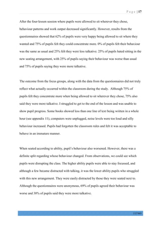 P a g e | 17
1327405
After the four-lesson session where pupils were allowed to sit wherever they chose,
behaviour patterns and work output decreased significantly. However, results from the
questionnaires showed that 62% of pupils were very happy being allowed to sit where they
wanted and 75% of pupils felt they could concentrate more. 0% of pupils felt their behaviour
was the same as usual and 25% felt they were less talkative. 25% of pupils hated sitting in the
new seating arrangement, with 25% of pupils saying their behaviour was worse than usual
and 75% of pupils saying they were more talkative.
The outcome from the focus groups, along with the data from the questionnaires did not truly
reflect what actually occurred within the classroom during the study. Although 75% of
pupils felt they concentrate more when being allowed to sit wherever they chose, 75% also
said they were more talkative. I struggled to get to the end of the lesson and was unable to
show pupil progress. Some books showed less than one line of text being written in a whole
hour (see appendix 11), computers were unplugged, noise levels were too loud and silly
behaviour increased. Pupils had forgotten the classroom rules and felt it was acceptable to
behave in an immature manner.
When seated according to ability, pupil’s behaviour also worsened. However, there was a
definite split regarding whose behaviour changed. From observations, we could see which
pupils were disrupting the class. The higher ability pupils were able to stay focussed, and
although a few became distracted with talking, it was the lower ability pupils who struggled
with this new arrangement. They were easily distracted by those they were seated next to.
Although the questionnaires were anonymous, 69% of pupils agreed their behaviour was
worse and 38% of pupils said they were more talkative.
 