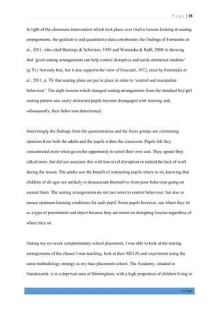P a g e | 18
1327405
In light of the classroom intervention which took place over twelve lessons looking at seating
arrangements, the qualitative and quantitative data corroborates the findings of Fernandes et
al., 2011, who cited Hastings & Schwieso, 1995 and Wannarka & Ruhl, 2008 in showing
that ‘good seating arrangements can help control disruptive and easily distracted students’
(p.70.) Not only that, but it also supports the view of Foucault, 1972, cited by Fernandes et
al., 2011, p. 70, that seating plans are put in place in order to ‘control and manipulate
behaviour.’ The eight lessons which changed seating arrangements from the standard boy/girl
seating pattern saw easily distracted pupils become disengaged with learning and,
subsequently, their behaviour deteriorated.
Interestingly the findings from the questionnaires and the focus groups see contrasting
opinions from both the adults and the pupils within the classroom. Pupils felt they
concentrated more when given the opportunity to select their own seat. They agreed they
talked more, but did not associate this with low-level disruption or indeed the lack of work
during the lesson. The adults saw the benefit of instructing pupils where to sit, knowing that
children of all ages are unlikely to disassociate themselves from poor behaviour going on
around them. The seating arrangements do not just serve to control behaviour, but also to
ensure optimum learning conditions for each pupil. Some pupils however, see where they sit
as a type of punishment and object because they are intent on disrupting lessons regardless of
where they sit.
During my six-week complementary school placement, I was able to look at the seating
arrangements of the classes I was teaching, look at their MELPs and experiment using the
same methodology strategy as my base placement school. The Academy, situated in
Handsworth, is in a deprived area of Birmingham, with a high proportion of children living in
 