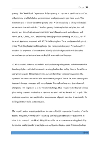 P a g e | 19
1327405
poverty. The World Bank Organisation defines poverty as ‘a person is considered poor if his
or her income level falls below some minimum level necessary to meet basic needs. This
minimum level is usually called the "poverty line". What is necessary to satisfy basic needs
varies across time and societies. Therefore, poverty lines vary in time and place, and each
country uses lines which are appropriate to its level of development, societal norms and
values.’(BBC Online, 2014.) The minority ethnic population is made up 89.2% (27,726) of
the ward population, compared with 42.1% for Birmingham. These numbers exclude people
with a White Irish background (Lozells and East Handsworth Census of Population, 2011)
therefore the proportion of students from minority ethnic backgrounds is well above the
national average, as is those who speak English as an additional language.
At this Academy, there was no standard policy for seating arrangements however the teacher
I exchanged places with had introduced a seating plan based on ability. I taught five different
year groups in eight different classrooms and introduced new seating arrangements. The
layouts of the classrooms varied with some desks in groups of four or six, some on hexagonal
desks and then one classroom with rows of desks. The students here were less tolerant of
change and very suspicious as to the reasons for change. They objected to the boy/girl seating
plan, stating ‘our other teacher lets us sit where we want’ and ‘we don’t sit next to girls.’ The
seating arrangements were explained as temporary and all pupils were told it was in order for
me to get to know them and their names.
The boy/girl seating arrangement did not work as well in this community. A number of pupils
became belligerent, with the senior leadership team being called to remove pupils from the
class. After two weeks, the Head of English asked for me to revert to the seating plan left by
the original teacher in order to get behaviour and learning back on track. When my findings
 