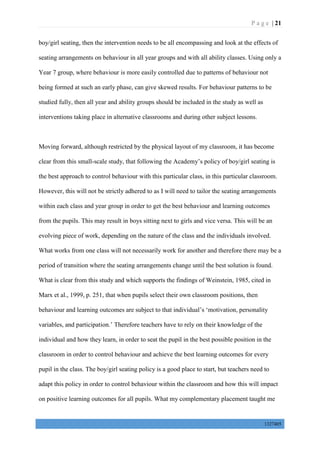 P a g e | 21
1327405
boy/girl seating, then the intervention needs to be all encompassing and look at the effects of
seating arrangements on behaviour in all year groups and with all ability classes. Using only a
Year 7 group, where behaviour is more easily controlled due to patterns of behaviour not
being formed at such an early phase, can give skewed results. For behaviour patterns to be
studied fully, then all year and ability groups should be included in the study as well as
interventions taking place in alternative classrooms and during other subject lessons.
Moving forward, although restricted by the physical layout of my classroom, it has become
clear from this small-scale study, that following the Academy’s policy of boy/girl seating is
the best approach to control behaviour with this particular class, in this particular classroom.
However, this will not be strictly adhered to as I will need to tailor the seating arrangements
within each class and year group in order to get the best behaviour and learning outcomes
from the pupils. This may result in boys sitting next to girls and vice versa. This will be an
evolving piece of work, depending on the nature of the class and the individuals involved.
What works from one class will not necessarily work for another and therefore there may be a
period of transition where the seating arrangements change until the best solution is found.
What is clear from this study and which supports the findings of Weinstein, 1985, cited in
Marx et al., 1999, p. 251, that when pupils select their own classroom positions, then
behaviour and learning outcomes are subject to that individual’s ‘motivation, personality
variables, and participation.’ Therefore teachers have to rely on their knowledge of the
individual and how they learn, in order to seat the pupil in the best possible position in the
classroom in order to control behaviour and achieve the best learning outcomes for every
pupil in the class. The boy/girl seating policy is a good place to start, but teachers need to
adapt this policy in order to control behaviour within the classroom and how this will impact
on positive learning outcomes for all pupils. What my complementary placement taught me
 
