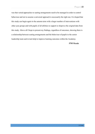 P a g e | 22
1327405
was that varied approaches to seating arrangements need to be managed in order to control
behaviour and not to assume a universal approach is necessarily the right one. It is hoped that
this study can begin again in the autumn term with a larger number of interventions with
other year groups and with pupils of all abilities to support or disprove the original data from
this study. Above all I hope to present my findings, regardless of outcomes, showing there is
a relationship between seating arrangements and the behaviour of pupils to the senior
leadership team and in turn help to improve learning outcomes within the Academy.
5795 Words
 