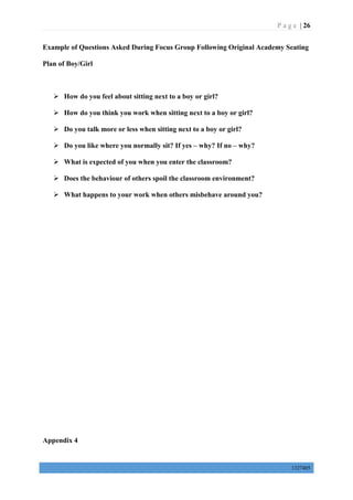 P a g e | 26
1327405
Example of Questions Asked During Focus Group Following Original Academy Seating
Plan of Boy/Girl
 How do you feel about sitting next to a boy or girl?
 How do you think you work when sitting next to a boy or girl?
 Do you talk more or less when sitting next to a boy or girl?
 Do you like where you normally sit? If yes – why? If no – why?
 What is expected of you when you enter the classroom?
 Does the behaviour of others spoil the classroom environment?
 What happens to your work when others misbehave around you?
Appendix 4
 