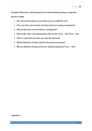 P a g e | 28
1327405
Example of Questions Asked During Focus Group Following Seating Arrangement
Based on Ability
 How did you feel when you were told to move to a different seat?
 Were you able to get as much work done in the new seating arrangement?
 Did you talk more or less in this new arrangement?
 Did you like where yousat during these four lessons? If yes – why? If no – why?
 What is expected of you when you enter the classroom?
 Did the behaviour of others spoil the classroom environment?
 Did you misbehave because of the new seating arrangement? If yes – why?
Appendix 6
 