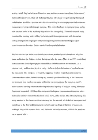 P a g e | 3
1327405
seating, which they had witnessed in action, as a positive measure towards the behaviour of
pupils in the classroom. They felt that once they had introduced boy/girl seating the impact
on behaviour would be a positive one, therefore resulting in more engagement in lessons and
more progress being made in pupil learning. This policy has been in place ever since and as
new teachers arrive at the Academy they enforce the same policy. This mini-research study
examined the existing policy of boy/girl seating and then experimented with alternative
seating arrangements to gauge whether seating arrangements did indeed impact upon
behaviour or whether other factors resulted in changes in behaviour.
The literature review and school-based observations previously carried out have helped to
guide and inform the findings before, during and after the study. Marx et al, 1999 pointed out
that educational critics ignore[d] the fundamentals of the classroom environment…as a
physical entity and how that physical entity…influence[d] the behaviour of pupils who use
the classroom. This one piece of research, supported by other researchers and numerous
classroom observations, helped develop my research question of looking at the classroom
environment; how pupils were seated within that environment and the impact on pupil’s
behaviour and learning when not enforcing the school’s policy of boy/girl seating. However
Gump and Marx et al, 1999 based their research findings on classroom environments where
pupils and furniture within the classroom could move, or be moved. The difficulty facing this
study was that in the classroom chosen to carry out the research, all desks had a computer and
were fixed to the floor and the interactive whiteboard was fixed at the front of classroom,
making it impossible to move desks and, for health and safety reasons, difficult for pupils to
move around safely.
 