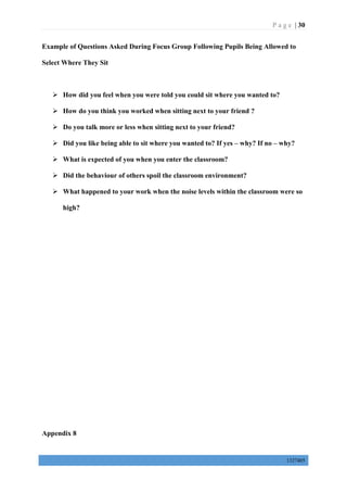 P a g e | 30
1327405
Example of Questions Asked During Focus Group Following Pupils Being Allowed to
Select Where They Sit
 How did you feel when you were told you could sit where you wanted to?
 How do you think you worked when sitting next to your friend ?
 Do you talk more or less when sitting next to your friend?
 Did you like being able to sit where you wanted to? If yes – why? If no – why?
 What is expected of you when you enter the classroom?
 Did the behaviour of others spoil the classroom environment?
 What happened to your work when the noise levels within the classroom were so
high?
Appendix 8
 