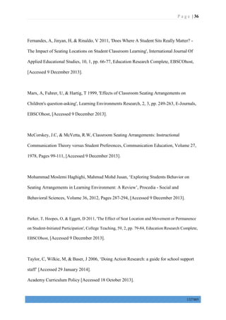P a g e | 36
1327405
Fernandes, A, Jinyan, H, & Rinaldo, V 2011, 'Does Where A Student Sits Really Matter? -
The Impact of Seating Locations on Student Classroom Learning', International Journal Of
Applied Educational Studies, 10, 1, pp. 66-77, Education Research Complete, EBSCOhost,
[Accessed 9 December 2013].
Marx, A, Fuhrer, U, & Hartig, T 1999, 'Effects of Classroom Seating Arrangements on
Children's question-asking', Learning Environments Research, 2, 3, pp. 249-263, E-Journals,
EBSCOhost, [Accessed 9 December 2013].
McCorskey, J.C, & McVetta, R.W, Classroom Seating Arrangements: Instructional
Communication Theory versus Student Preferences, Communication Education, Volume 27,
1978, Pages 99-111, [Accessed 9 December 2013].
Mohammad Moslemi Haghighi, Mahmud Mohd Jusan, ‘Exploring Students Behavior on
Seating Arrangements in Learning Environment: A Review’, Procedia - Social and
Behavioral Sciences, Volume 36, 2012, Pages 287-294, [Accessed 9 December 2013].
Parker, T, Hoopes, O, & Eggett, D 2011, 'The Effect of Seat Location and Movement or Permanence
on Student-Initiated Participation', College Teaching, 59, 2, pp. 79-84, Education Research Complete,
EBSCOhost, [Accessed 9 December 2013].
Taylor, C, Wilkie, M, & Baser, J 2006, ‘Doing Action Research: a guide for school support
staff’ [Accessed 29 January 2014].
Academy Curriculum Policy [Accessed 18 October 2013].
 
