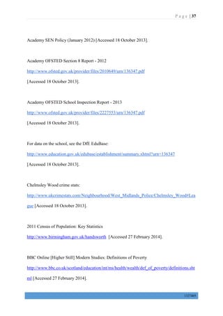 P a g e | 37
1327405
Academy SEN Policy (January 2012) [Accessed 18 October 2013].
Academy OFSTED Section 8 Report - 2012
http://www.ofsted.gov.uk/provider/files/2010649/urn/136347.pdf
[Accessed 18 October 2013].
Academy OFSTED School Inspection Report - 2013
http://www.ofsted.gov.uk/provider/files/2227553/urn/136347.pdf
[Accessed 18 October 2013].
For data on the school, see the DfE EduBase:
http://www.education.gov.uk/edubase/establishment/summary.xhtml?urn=136347
[Accessed 18 October 2013].
Chelmsley Wood crime stats:
http://www.ukcrimestats.com/Neighbourhood/West_Midlands_Police/Chelmsley_Wood#Lea
gue [Accessed 18 October 2013].
2011 Census of Population: Key Statistics
http://www.birmingham.gov.uk/handsworth [Accessed 27 February 2014].
BBC Online [Higher Still] Modern Studies: Definitions of Poverty
http://www.bbc.co.uk/scotland/education/int/ms/health/wealth/def_of_poverty/definitions.sht
ml [Accessed 27 February 2014].
 