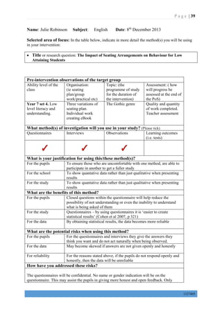 P a g e | 39
1327405
Name: Julie Robinson Subject: English Date: 8th
December 2013
Selected area of focus: In the table below, indicate in more detail the method(s) you will be using
in your intervention:
 Title or research question: The Impact of Seating Arrangements on Behaviour for Low
Attaining Students
Pre-intervention observations of the target group
Ability level of the
class
Organisation:
(ie seating
plan/group
work/practical etc)
Topic: (the
programme of study
for the duration of
the intervention)
Assessment: ( how
will progress be
assessed at the end of
the PoS)
Year 7 set 4. Low
level literacy and
understanding.
Three variations of
seating plan.
Individual work
creating eBook
The Gothic genre Quality and quantity
of work completed.
Teacher assessment
What method(s) of investigation will you use in your study? (Please tick)
Questionnaires Interviews Observations Learning outcomes
(i.e. tests)
What is your justification for using this/these method(s)?
For the pupils To ensure those who are uncomfortable with one method, are able to
participate in another to get a fuller study
For the school To show quantative data rather than just qualitative when presenting
results
For the study To show quantative data rather than just qualitative when presenting
results
What are the benefits of this method?
For the pupils Closed questions within the questionnaire will help reduce the
possibility of not understanding or even the inability to understand
what is being asked of them
For the study Questionnaires – by using questionnaires it is ‘easier to create
statistical results’ (Cohen et al 2007, p 321)
For the data By obtaining statistical results, the data becomes more reliable
What are the potential risks when using this method?
For the pupils For the questionnaires and interviews they give the answers they
think you want and do not act naturally when being observed.
For the data May become skewed if answers are not given openly and honestly
For reliability For the reasons stated above, if the pupils do not respond openly and
honestly, then the data will be unreliable
How have you addressed these risks?
The questionnaires will be confidential. No name or gender indication will be on the
questionnaire. This may assist the pupils in giving more honest and open feedback. Only
 