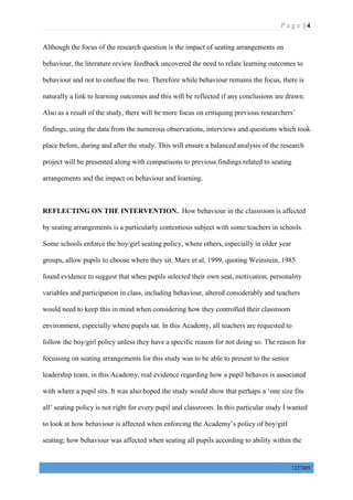 P a g e | 4
1327405
Although the focus of the research question is the impact of seating arrangements on
behaviour, the literature review feedback uncovered the need to relate learning outcomes to
behaviour and not to confuse the two. Therefore while behaviour remains the focus, there is
naturally a link to learning outcomes and this will be reflected if any conclusions are drawn.
Also as a result of the study, there will be more focus on critiquing previous researchers’
findings, using the data from the numerous observations, interviews and questions which took
place before, during and after the study. This will ensure a balanced analysis of the research
project will be presented along with comparisons to previous findings related to seating
arrangements and the impact on behaviour and learning.
REFLECTING ON THE INTERVENTION. How behaviour in the classroom is affected
by seating arrangements is a particularly contentious subject with some teachers in schools.
Some schools enforce the boy/girl seating policy, where others, especially in older year
groups, allow pupils to choose where they sit. Marx et al, 1999, quoting Weinstein, 1985
found evidence to suggest that when pupils selected their own seat, motivation, personality
variables and participation in class, including behaviour, altered considerably and teachers
would need to keep this in mind when considering how they controlled their classroom
environment, especially where pupils sat. In this Academy, all teachers are requested to
follow the boy/girl policy unless they have a specific reason for not doing so. The reason for
focussing on seating arrangements for this study was to be able to present to the senior
leadership team, in this Academy, real evidence regarding how a pupil behaves is associated
with where a pupil sits. It was also hoped the study would show that perhaps a ‘one size fits
all’ seating policy is not right for every pupil and classroom. In this particular study I wanted
to look at how behaviour is affected when enforcing the Academy’s policy of boy/girl
seating; how behaviour was affected when seating all pupils according to ability within the
 