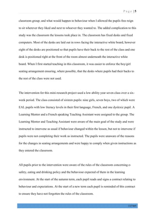 P a g e | 5
1327405
classroom group; and what would happen to behaviour when I allowed the pupils free reign
to sit wherever they liked and next to whoever they wanted to. The added complication to this
study was the classroom the lessons took place in. The classroom has fixed desks and fixed
computers. Most of the desks are laid out in rows facing the interactive white board, however
eight of the desks are positioned so that pupils have their back to the rest of the class and one
desk is positioned right at the front of the room almost underneath the interactive white
board. When I first started teaching in this classroom, it was easier to enforce the boy/girl
seating arrangement ensuring, where possible, that the desks where pupils had their backs to
the rest of the class were not used.
The intervention for this mini-research project used a low ability year seven class over a six-
week period. The class consisted of sixteen pupils: nine girls, seven boys, two of which were
EAL pupils with low literacy levels in their first language, French, and one dyslexic pupil. A
Learning Mentor and a French speaking Teaching Assistant were assigned to the group. The
Learning Mentor and Teaching Assistant were aware of the main goal of the study and were
instructed to intervene as usual if behaviour changed within the lesson, but not to intervene if
pupils were not completing their work as instructed. The pupils were unaware of the reasons
for the changes in seating arrangements and were happy to comply when given instructions as
they entered the classroom.
All pupils prior to the intervention were aware of the rules of the classroom concerning e-
safety, eating and drinking policy and the behaviour expected of them in the learning
environment. At the start of the autumn term, each pupil reads and signs a contract relating to
behaviour and expectations. At the start of a new term each pupil is reminded of this contract
to ensure they have not forgotten the rules of the classroom.
 