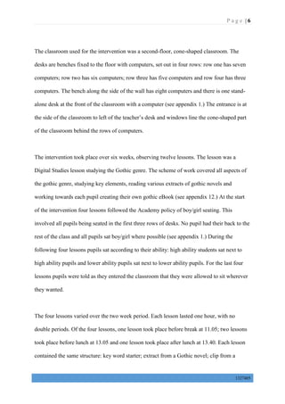 P a g e | 6
1327405
The classroom used for the intervention was a second-floor, cone-shaped classroom. The
desks are benches fixed to the floor with computers, set out in four rows: row one has seven
computers; row two has six computers; row three has five computers and row four has three
computers. The bench along the side of the wall has eight computers and there is one stand-
alone desk at the front of the classroom with a computer (see appendix 1.) The entrance is at
the side of the classroom to left of the teacher’s desk and windows line the cone-shaped part
of the classroom behind the rows of computers.
The intervention took place over six weeks, observing twelve lessons. The lesson was a
Digital Studies lesson studying the Gothic genre. The scheme of work covered all aspects of
the gothic genre, studying key elements, reading various extracts of gothic novels and
working towards each pupil creating their own gothic eBook (see appendix 12.) At the start
of the intervention four lessons followed the Academy policy of boy/girl seating. This
involved all pupils being seated in the first three rows of desks. No pupil had their back to the
rest of the class and all pupils sat boy/girl where possible (see appendix 1.) During the
following four lessons pupils sat according to their ability: high ability students sat next to
high ability pupils and lower ability pupils sat next to lower ability pupils. For the last four
lessons pupils were told as they entered the classroom that they were allowed to sit wherever
they wanted.
The four lessons varied over the two week period. Each lesson lasted one hour, with no
double periods. Of the four lessons, one lesson took place before break at 11.05; two lessons
took place before lunch at 13.05 and one lesson took place after lunch at 13.40. Each lesson
contained the same structure: key word starter; extract from a Gothic novel; clip from a
 