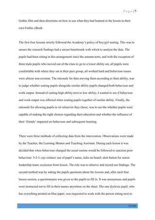 P a g e | 7
1327405
Gothic film and then directions on how to use what they had learned in the lesson in their
own Gothic eBook.
The first four lessons strictly followed the Academy’s policy of boy/girl seating. This was to
ensure the research findings had a secure benchmark with which to analyse the data. The
pupils had been sitting in this arrangement since the autumn term, and with the exception of
three male pupils who moved out of the class to go to a lower ability set, all pupils were
comfortable with where they sat in their peer group, all worked hard and behaviour issues
were almost non-existent. The rationale for then moving them according to their ability, was
to judge whether seating pupils alongside similar ability pupils changed both behaviour and
work output. Instead of seating high ability next to low ability, I wanted to see if behaviour
and work output was affected when seating pupils together of similar ability. Finally, the
rationale for allowing pupils to sit wherever they chose, was to see the whether pupils were
capable of making the right choices regarding their education and whether the influence of
their ‘friends’ impacted on behaviour and subsequent learning.
There were three methods of collecting data from the intervention. Observations were made
by the Teacher, the Learning Mentor and Teaching Assistant. During each lesson it was
decided that when behaviour changed the usual routine would be followed to sanction poor
behaviour: 3-2-1; eye contact; use of pupil’s name, ticks on board; alert button for senior
leadership team; exclusion from lesson. The role was to observe and record our findings. The
second method was by asking the pupils questions about the lessons and, after each four
lesson session, a questionnaire was given to the pupils to fill in. It was anonymous and pupils
were instructed not to fill in their names anywhere on the sheet. The one dyslexic pupil, who
has everything printed on blue paper, was requested to work with the person sitting next to
 
