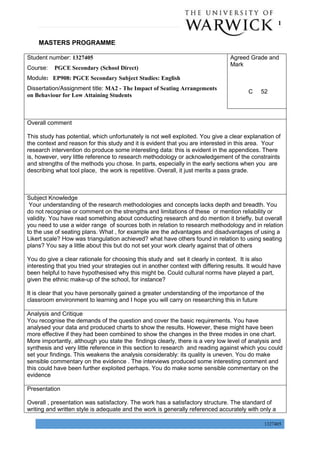 P a g e | 1
1327405
MASTERS PROGRAMME
Student number: 1327405
Course: PGCE Secondary (School Direct)
Module: EP908: PGCE Secondary Subject Studies: English
Dissertation/Assignment title: MA2 - The Impact of Seating Arrangements
on Behaviour for Low Attaining Students
Agreed Grade and
Mark
C 52
Overall comment
This study has potential, which unfortunately is not well exploited. You give a clear explanation of
the context and reason for this study and it is evident that you are interested in this area. Your
research intervention do produce some interesting data: this is evident in the appendices. There
is, however, very little reference to research methodology or acknowledgement of the constraints
and strengths of the methods you chose. In parts, especially in the early sections when you are
describing what tool place, the work is repetitive. Overall, it just merits a pass grade.
Subject Knowledge
Your understanding of the research methodologies and concepts lacks depth and breadth. You
do not recognise or comment on the strengths and limitations of these or mention reliability or
validity. You have read something about conducting research and do mention it briefly, but overall
you need to use a wider range of sources both in relation to research methodology and in relation
to the use of seating plans. What , for example are the advantages and disadvantages of using a
Likert scale? How was triangulation achieved? what have others found in relation to using seating
plans? You say a little about this but do not set your work clearly against that of others
You do give a clear rationale for choosing this study and set it clearly in context. It is also
interesting that you tried your strategies out in another context with differing results. It would have
been helpful to have hypothesised why this might be. Could cultural norms have played a part,
given the ethnic make-up of the school, for instance?
It is clear that you have personally gained a greater understanding of the importance of the
classroom environment to learning and I hope you will carry on researching this in future
Analysis and Critique
You recognise the demands of the question and cover the basic requirements. You have
analysed your data and produced charts to show the results. However, these might have been
more effective if they had been combined to show the changes in the three modes in one chart.
More importantly, although you state the findings clearly, there is a very low level of analysis and
synthesis and very little reference in this section to research and reading against which you could
set your findings. This weakens the analysis considerably: its quality is uneven. You do make
sensible commentary on the evidence . The interviews produced some interesting comment and
this could have been further exploited perhaps. You do make some sensible commentary on the
evidence
Presentation
Overall , presentation was satisfactory. The work has a satisfactory structure. The standard of
writing and written style is adequate and the work is generally referenced accurately with only a
 