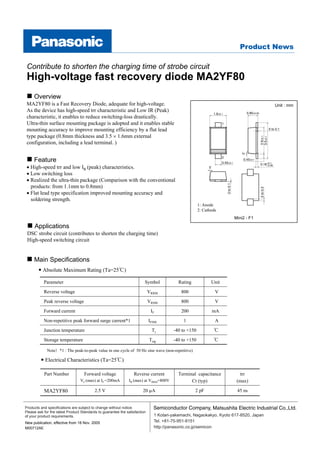 Contribute to shorten the charging time of strobe circuit
 High-voltage fast recovery diode MA2YF80
     Overview
 MA2YF80 is a Fast Recovery Diode, adequate for high-voltage.                                                                                                            Unit : mm
 As the device has high-speed trr characteristic and Low IR (Peak)                                                                            0.80±0.05
                                                                                                                1.6±0.1
 characteristic, it enables to reduce switching-loss drastically.
 Ultra-thin surface mounting package is adopted and it enables stable                                                 1

 mounting accuracy to improve mounting efficiency by a flat lead                                                                                                     0 to 0.1

 type package (0.8mm thickness and 3.5 × 1.6mm external




                                                                                                                                                          2.6±0.1
                                                                                                                                                          3.5±0.1
 configuration, including a lead terminal. )




                                                                                                                                         5˚
     Feature
                                                                                                                      2
                                                                                                                                         0.45±0.1
                                                                                                                      0.55±0.1                            0.16+0.1
 • High-speed trr and low IR (peak) characteristics.                                                       5˚
                                                                                                                                                              –0.06


 • Low switching loss
 • Realized the ultra-thin package (Comparison with the conventional




                                                                                                                          0 to 0.1
   products: from 1.1mm to 0.8mm)




                                                                                                                                                          0 to 0.3
 • Flat lead type specification improved mounting accuracy and
   soldering strength.
                                                                                                     1: Anode
                                                                                                     2: Cathode
                                                                                                                                     Mini2 - F1

     Applications
 DSC strobe circuit (contributes to shorten the charging time)
 High-speed switching circuit


     Main Specifications
          Absolute Maximum Rating (Ta=25℃)

           Parameter                                                    Symbol           Rating                Unit
           Reverse voltage                                                  VRRM           800                   V
           Peak reverse voltage                                             VRSM           800                   V
           Forward current                                                   IF            200                 mA
           Non-repetitive peak forward surge current*1                      IFSM            1                    A
           Junction temperature                                              Tj        -40 to +150              ℃
           Storage temperature                                              Tstg       -40 to +150              ℃

             Note）*1 : The peak-to-peak value in one cycle of 50 Hz sine wave (non-repetitive)

            Electrical Characteristics (Ta=25℃)

           Part Number             Forward voltage               Reverse current         Terminal capacitance                          trr
                                 VF (max) at IF =200mA        IR (max) at VRRM=800V            Ct (typ)                               (max)

           MA2YF80                        2.5 V                        20 µA                      2 pF                                45 ns


Products and specifications are subject to change without notice.                                          ,
Please ask for the latest Product Standards to guarantee the satisfaction
of your product requirements.                                                 1 Kotari-yakemachi, Nagaokakyo, Kyoto 617-8520, Japan
New publication, effective from 18 Nov. 2005                                  Tel. +81-75-951-8151
M00712AE                                                                      http://panasonic.co.jp/semicon
 