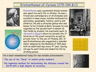 Eratosthenes of Cyrene (275-194 B.C) Eratosthenes  was a prominent Greek scholar who spent his early life in Athens. He was a friend and contemporary of Archimedes and excelled in many areas, notably mathematics, astronomy, geography, history, poetry and athletics. He was a universal genius who was known to his friends as Beta, because he was regarded as the second best in almost all the fields he studied. He eventually went to  Alexandria (Egypt)  where he became the 3 rd  librarian at the great university as well as private tutor to the son of Ptolemy III. It was Eratosthenes who suggested a calendar (later adopted by the Romans) of 365 days with an additional day every 4 th  year. During old age he went blind and ended his life by drinking poison . ,[object Object],[object Object],[object Object]