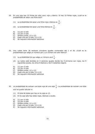 15
28. En una caja hay 22 fichas de color azul, rojo y blanco. Si hay 10 fichas rojas, ¿cuál es la
probabilidad de sacar una ficha azul?
(1) La probabilidad de sacar una ficha roja o blanca es
9
11
.
(2) La probabilidad de sacar una ficha blanca es
4
11
.
A) (1) por sí sola
B) (2) por sí sola
C) Ambas juntas, (1) y (2)
D) Cada una por sí sola, (1) ó (2)
E) Se requiere información adicional
29. Una ruleta tiene 36 sectores circulares iguales numerados del 1 al 36. ¿Cuál es la
probabilidad que salga un número par o un número de color blanco?
(1) La probabilidad de que salga un número azul
1
4
.
(2) La ruleta está dividida en 4 sectores iguales donde los 9 primeros son rojos, los 9
siguientes azules, los otros 9 blancos y los 9 restantes negros.
A) (1) por sí sola
B) (2) por sí sola
C) Ambas juntas, (1) y (2)
D) Cada una por sí sola, (1) ó (2)
E) Se requiere información adicional
30. La probabilidad de extraer una bola roja de una caja
1
4
. La probabilidad de extraer una bola
azul se puede calcular si:
(1) El total de bolas que hay en la caja es 12.
(2) En la caja sólo hay bolas rojas, blancas y azules.
A) (1) por sí sola
B) (2) por sí sola
C) Ambas juntas, (1) y (2)
D) Cada una por sí sola, (1) ó (2)
E) Se requiere información adicional
 
