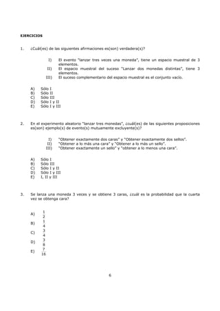 6
EJERCICIOS
1. ¿Cuál(es) de las siguientes afirmaciones es(son) verdadera(s)?
I) El evento “lanzar tres veces una moneda”, tiene un espacio muestral de 3
elementos.
II) El espacio muestral del suceso “Lanzar dos monedas distintas”, tiene 3
elementos.
III) El suceso complementario del espacio muestral es el conjunto vacío.
A) Sólo I
B) Sólo II
C) Sólo III
D) Sólo I y II
E) Sólo I y III
2. En el experimento aleatorio “lanzar tres monedas”, ¿cuál(es) de las siguientes proposiciones
es(son) ejemplo(s) de evento(s) mutuamente excluyente(s)?
I) “Obtener exactamente dos caras” y “Obtener exactamente dos sellos”.
II) “Obtener a lo más una cara” y “Obtener a lo más un sello”.
III) “Obtener exactamente un sello” y “obtener a lo menos una cara”.
A) Sólo I
B) Sólo III
C) Sólo I y II
D) Sólo I y III
E) I, II y III
3. Se lanza una moneda 3 veces y se obtiene 3 caras, ¿cuál es la probabilidad que la cuarta
vez se obtenga cara?
A)
1
2
B)
1
4
C)
3
4
D)
3
8
E)
7
16
 