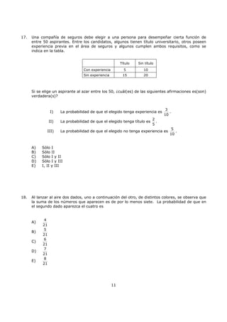 11
17. Una compañía de seguros debe elegir a una persona para desempeñar cierta función de
entre 50 aspirantes. Entre los candidatos, algunos tienen título universitario, otros poseen
experiencia previa en el área de seguros y algunos cumplen ambos requisitos, como se
indica en la tabla.
Si se elige un aspirante al azar entre los 50, ¿cuál(es) de las siguientes afirmaciones es(son)
verdadera(s)?
I) La probabilidad de que el elegido tenga experiencia es
3
10
.
II) La probabilidad de que el elegido tenga título es
2
5
.
III) La probabilidad de que el elegido no tenga experiencia es
5
10
.
A) Sólo I
B) Sólo II
C) Sólo I y II
D) Sólo I y III
E) I, II y III
18. Al lanzar al aire dos dados, uno a continuación del otro, de distintos colores, se observa que
la suma de los números que aparecen es de por lo menos siete. La probabilidad de que en
el segundo dado aparezca el cuatro es
A)
4
21
B)
5
21
C)
6
21
D)
7
21
E)
8
21
Título Sin título
Con experiencia 5 10
Sin experiencia 15 20
 