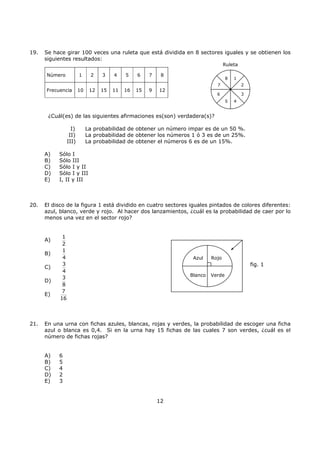 12
19. Se hace girar 100 veces una ruleta que está dividida en 8 sectores iguales y se obtienen los
siguientes resultados:
¿Cuál(es) de las siguientes afirmaciones es(son) verdadera(s)?
I) La probabilidad de obtener un número impar es de un 50 %.
II) La probabilidad de obtener los números 1 ó 3 es de un 25%.
III) La probabilidad de obtener el números 6 es de un 15%.
A) Sólo I
B) Sólo III
C) Sólo I y II
D) Sólo I y III
E) I, II y III
20. El disco de la figura 1 está dividido en cuatro sectores iguales pintados de colores diferentes:
azul, blanco, verde y rojo. Al hacer dos lanzamientos, ¿cuál es la probabilidad de caer por lo
menos una vez en el sector rojo?
A)
1
2
B)
1
4
C)
3
4
D)
3
8
E)
7
16
21. En una urna con fichas azules, blancas, rojas y verdes, la probabilidad de escoger una ficha
azul o blanca es 0,4. Si en la urna hay 15 fichas de las cuales 7 son verdes, ¿cuál es el
número de fichas rojas?
A) 6
B) 5
C) 4
D) 2
E) 3
Azul Rojo
Blanco Verde
fig. 1
Número 1 2 3 4 5 6 7 8
Frecuencia 10 12 15 11 16 15 9 12
1
2
3
45
6
7
8
Ruleta
 