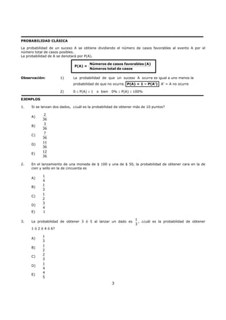 3
PROBABILIDAD CLÁSICA
La probabilidad de un suceso A se obtiene dividiendo el número de casos favorables al evento A por el
número total de casos posibles.
La probabilidad de A se denotará por P(A).
Observación: 1) La probabilidad de que un suceso A ocurra es igual a uno menos la
probabilidad de que no ocurra. P(A) = 1 – P(A’) A’ = A no ocurre
2) 0 ≤ P(A) ≤ 1 o bien 0% ≤ P(A) ≤ 100%
EJEMPLOS
1. Si se lanzan dos dados, ¿cuál es la probabilidad de obtener más de 10 puntos?
A)
2
36
B)
3
36
C)
7
36
D)
11
36
E)
12
36
2. En el lanzamiento de una moneda de $ 100 y una de $ 50, la probabilidad de obtener cara en la de
cien y sello en la de cincuenta es
A)
1
4
B)
1
3
C)
1
2
D)
3
4
E) 1
3. La probabilidad de obtener 3 ó 5 al lanzar un dado es
1
3
, ¿cuál es la probabilidad de obtener
1 ó 2 ó 4 ó 6?
A)
1
3
B)
1
2
C)
2
3
D)
1
4
E)
4
5
P(A) =
de casos favorables (A)
total de casos
Números
Números
 