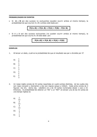 4
PROBABILIDADES DE EVENTOS
• Si A y B son dos sucesos no excluyentes (pueden ocurrir ambos al mismo tiempo), la
probabilidad de que ocurran A o B o ambos está dada por:
• Si A y B son dos sucesos excluyentes (no pueden ocurrir ambos al mismo tiempo), la
probabilidad de que ocurra A o B está dada por:
EJEMPLOS
1. Al lanzar un dado, ¿cuál es la probabilidad de que el resultado sea par o divisible por 3?
A)
1
6
B)
1
4
C)
1
3
D)
1
2
E)
2
3
2. Un naipe inglés consta de 52 cartas repartidas en cuatro pintas distintas, de las cuales dos
son rojas (corazón y diamante) y dos son negras (pique y trébol). Cada pinta consta de 3
figuras: rey (K), dama (Q), caballero (J) y de 10 cartas numeradas desde 1 (as) a 10.
Entonces, la probabilidad de obtener un “AS” o un “REY” al extraer una de las 52 cartas de
una baraja inglesa es
A)
1
13
B)
2
13
C)
4
13
D)
1
4
E)
1
3
P(A o B) = P(A∪B) = P(A) + P(B) – P(A∩B)
P(A o B) = P(A∪B) = P(A) + P(B)
 