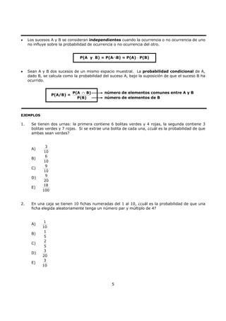 5
• Los sucesos A y B se consideran independientes cuando la ocurrencia o no ocurrencia de uno
no influye sobre la probabilidad de ocurrencia o no ocurrencia del otro.
• Sean A y B dos sucesos de un mismo espacio muestral. La probabilidad condicional de A,
dado B, se calcula como la probabilidad del suceso A, bajo la suposición de que el suceso B ha
ocurrido.
EJEMPLOS
1. Se tienen dos urnas: la primera contiene 6 bolitas verdes y 4 rojas, la segunda contiene 3
bolitas verdes y 7 rojas. Si se extrae una bolita de cada una, ¿cuál es la probabilidad de que
ambas sean verdes?
A)
3
10
B)
6
10
C)
9
10
D)
9
20
E)
18
100
2. En una caja se tienen 10 fichas numeradas del 1 al 10, ¿cuál es la probabilidad de que una
ficha elegida aleatoriamente tenga un número par y múltiplo de 4?
A)
1
10
B)
1
5
C)
2
5
D)
3
20
E)
3
10
P(A y B) = P(A∩B) = P(A) ⋅ P(B)
P(A/B) =
P(A B)
P(B)
∩ número de elementos comunes entre A y B
número de elementos de B
 