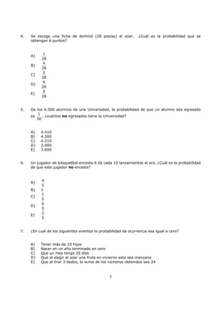 7
4. Se escoge una ficha de dominó (28 piezas) al azar. ¿Cuál es la probabilidad que se
obtengan 6 puntos?
A)
1
28
B)
4
28
C)
5
28
D)
6
28
E)
8
28
5. De los 4.500 alumnos de una Universidad, la probabilidad de que un alumno sea egresado
es
1
50
, ¿cuántos no egresados tiene la Universidad?
A) 4.410
B) 4.300
C) 4.210
D) 3.900
E) 3.600
6. Un jugador de básquetbol encesta 8 de cada 10 lanzamientos al aro. ¿Cuál es la probabilidad
de que este jugador no enceste?
A)
4
5
B) 1
C)
1
5
D)
6
5
E)
2
5
7. ¿En cuál de los siguientes eventos la probabilidad de ocurrencia esa igual a cero?
A) Tener más de 10 hijos
B) Nacer en un año terminado en cero
C) Que un mes tenga 29 días
D) Que al elegir al azar una fruta en invierno esta sea manzana
E) Que al tirar 3 dados, la suma de los números obtenidos sea 24
 