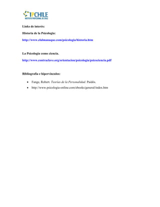 Links de interés:

Historia de la Psicologia:

http://www.elalmanaque.com/psicologia/historia.htm



La Psicologia como ciencia.

http://www.contraclave.org/orientacion/psicologia/psicociencia.pdf



Bibliografía e hipervínculos:

       Fange, Robert. Teorías de la Personalidad. Paidós.
       http://www.psicologia-online.com/ebooks/general/index.htm
 
