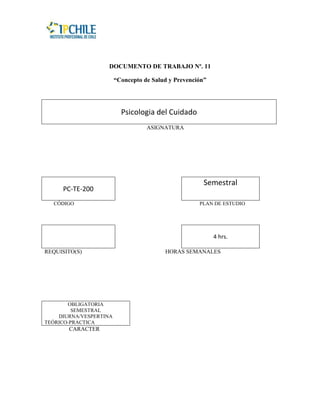 DOCUMENTO DE TRABAJO Nº. 11

                        “Concepto de Salud y Prevención”




                          Psicologia del Cuidado
                                   ASIGNATURA




                                                       Semestral
     PC-TE-200
  CÓDIGO                                             PLAN DE ESTUDIO




                                                           4 hrs.

REQUISITO(S)                             HORAS SEMANALES




       OBLIGATORIA
         SEMESTRAL
    DIURNA/VESPERTINA
TEÓRICO-PRACTICA
       CARACTER
 