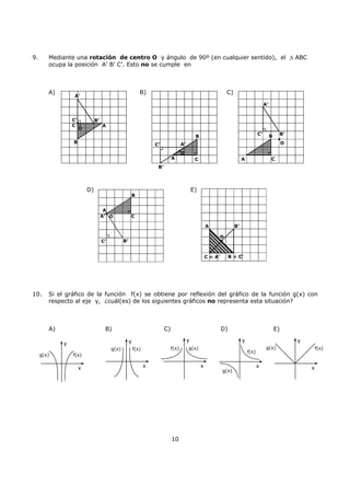 10
9. Mediante una rotación de centro O y ángulo de 90º (en cualquier sentido), el ∆ ABC
ocupa la posición A’ B’ C’. Esto no se cumple en
A) B) C)
D) E)
10. Si el gráfico de la función f(x) se obtiene por reflexión del gráfico de la función g(x) con
respecto al eje y, ¿cuál(es) de los siguientes gráficos no representa esta situación?
A) B) C) D) E)
A
B
C
A’
B’C’
O
A
B
C
A’
B’
C’
O
A
B
CA’
B’C’
O
B = C’C = A’
O
A B’
g(x) f(x)
y
x
g(x) f(x)
y
x
g(x)f(x)
y
x
g(x)
f(x)
y
x
g(x) f(x)
y
x
A
B
C
A’
B’C’
O
 