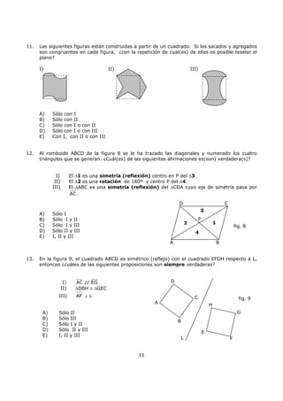 11
11. Las siguientes figuras están construidas a partir de un cuadrado. Si los sacados y agregados
son congruentes en cada figura, ¿con la repetición de cual(es) de ellas es posible teselar el
plano?
I) II) III)
A) Sólo con I
B) Sólo con II
C) Sólo con I o con II
D) Sólo con I o con III
E) Con I, con II o con III
12. Al romboide ABCD de la figura 8 se le ha trazado las diagonales y numerado los cuatro
triángulos que se generan. ¿Cuál(es) de las siguientes afirmaciones es(son) verdadera(s)?
I) El ∆1 es una simetría (reflexión) centro en P del ∆3.
II) El ∆2 es una rotación de 180º y centro P del ∆4.
III) El ∆ABC es una simetría (reflexión) del ∆CDA cuyo eje de simetría pasa por
AC .
A) Sólo I
B) Sólo I y II
C) Sólo I y III
D) Sólo II y III
E) I, II y III
13. En la figura 9, el cuadrado ABCD es simétrico (reflejo) con el cuadrado EFGH respecto a L,
entonces ¿cuáles de las siguientes proposiciones son siempre verdaderas?
I) AC // EG
II) ∆DBH ≅ ∆GEC
III) AF ⊥ L
A) Sólo II
B) Sólo III
C) Sólo I y II
D) Sólo II y III
E) I, II y III
A B
2
3 1
4
P
D C
fig. 8
D
C
A
G
B
E
H
FL
fig. 9
 