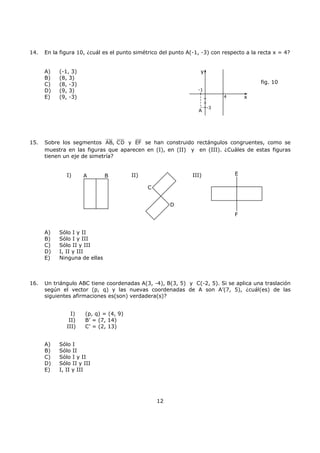 12
14. En la figura 10, ¿cuál es el punto simétrico del punto A(-1, -3) con respecto a la recta x = 4?
A) (-1, 3)
B) (8, 3)
C) (8, -3)
D) (9, 3)
E) (9, -3)
15. Sobre los segmentos AB, CD y EF se han construido rectángulos congruentes, como se
muestra en las figuras que aparecen en (I), en (II) y en (III). ¿Cuáles de estas figuras
tienen un eje de simetría?
I) II) III)
A) Sólo I y II
B) Sólo I y III
C) Sólo II y III
D) I, II y III
E) Ninguna de ellas
16. Un triángulo ABC tiene coordenadas A(3, -4), B(3, 5) y C(-2, 5). Si se aplica una traslación
según el vector (p, q) y las nuevas coordenadas de A son A’(7, 5), ¿cuál(es) de las
siguientes afirmaciones es(son) verdadera(s)?
I) (p, q) = (4, 9)
II) B’ = (7, 14)
III) C’ = (2, 13)
A) Sólo I
B) Sólo II
C) Sólo I y II
D) Sólo II y III
E) I, II y III
-3
4
-1
A
x
y
fig. 10
A B
C
D
E
F
 
