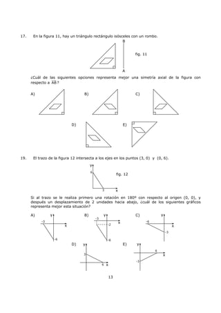13
17. En la figura 11, hay un triángulo rectángulo isósceles con un rombo.
¿Cuál de las siguientes opciones representa mejor una simetría axial de la figura con
respecto a AB ?
A) B) C)
D) E)
19. El trazo de la figura 12 intersecta a los ejes en los puntos (3, 0) y (0, 6).
Si al trazo se le realiza primero una rotación en 180º con respecto al origen (0, 0), y
después un desplazamiento de 2 unidades hacia abajo, ¿cuál de los siguientes gráficos
representa mejor esta situación?
A) B) C)
D) E)
B
A
fig. 11
y
x3
6
fig. 12
y
x
-6
-3
y
x
-8
-3
-2
y
x
-6
-3
y
x
6
-3
y
x
3
6
 