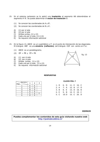 14
19. En el sistema cartesiano se le aplicó una traslación al segmento AB obteniéndose el
segmento A’ B’. Se puede determinar el vector de traslación si:
(1) Se conocen las coordenadas de A y B’.
(2) Se conocen las coordenadas de B y A’.
A) (1) por sí sola
B) (2) por sí sola
C) Ambas juntas, (1) y (2)
D) Cada una por sí sola, (1) ó (2)
E) Se requiere información adicional
15. En la figura 13, ABCD es un cuadrilátero y P es el punto de intersección de las diagonales.
El triángulo ABP es una simetría (reflexión) del triángulo CDP con centro en P si:
(1) ABCD es un paralelogramo.
(2) DP = PB y CP = PA
A) (1) por sí sola
B) (2) por sí sola
C) Ambas juntas, (1) y (2)
D) Cada una por sí sola, (1) o (2)
E) Se requiere información adicional
RESPUESTAS
DSIMA35
A B
D C
P
fig. 13
Ejemplos
Págs. 1 2 3
1 E E
2 E D
3 B D
4 E A
5 C A C
6 D D
1. D 6. D 11. E 16. C
2. A 7. A 12. B 17. D
3. B 8. E 13. D 18. B
4. E 9. B 14. E 19. C
5. C 10. D 15. C 20. D
CLAVES PÁG. 7
Puedes complementar los contenidos de esta guía visitando nuestra web
http://pedrodevaldivia.cl/
 