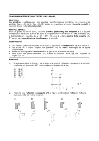 3
TRANSFORMACIONES ISOMÉTRICAS EN EL PLANO
SIMETRÍAS
Las simetrías o reflexiones, son aquellas transformaciones isométricas que invierten los
puntos y figuras del plano. Esta reflexión puede ser respecto de un punto (simetría central) o
respecto de una recta (simetría axial).
SIMETRÍA CENTRAL
Dado un punto fijo O del plano, se llama simetría (reflexión) con respecto a O a aquella
isometría que lleva cada punto P del plano a una posición P’ de modo que P’ está en la recta OP,
a distinto lado con respecto a O, y OP = OP ' . El punto O se llama centro de la simetría y P,
P’ puntos correspondientes u homólogos de la simetría.
OBSERVACIONES
Una simetría (reflexión) respecto de un punto O equivale a una rotación en 180º de centro O.
Los trazos de la figura original son paralelos con los trazos homólogos de la figura
transformada.
El sentido de la figura no cambia respecto al giro de las manecillas del reloj.
Todo punto del plano cartesiano A(x, y) tiene su simétrico A’(-x, -y) con respecto al
origen O(0, 0).
EJEMPLOS
1. Al segmento AB de la figura 1, se le aplica una simetría (reflexión) con respecto al punto P,
resultando un segmento A’B’, entonces las coordenadas de B’ son
A) (2, 2)
B) (2, 5)
C) (5, 2)
D) (2, 3)
E) (2, -1)
2. Mediante una reflexión con respeto a O, la figura sombreada se reflejó en la figura
punteada. Esto se verifica mejor en
A) B) C) D) E)
O O
O
O
1
4
5
2 4
P
B
A
fig. 1
O
 