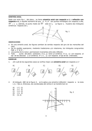 4
SIMETRÍA AXIAL
Dada una recta fija L del plano , se llama simetría axial con respecto a L o reflexión con
respecto a L, a aquella isometría tal que, si P y P´ son puntos homólogos con respecto a ella,
PP´ ⊥ L y, además, el punto medio de PP´ está en L. La figura 1, muestra dos triángulos
simétricos respecto de L.
OBSERVACIONES
En una simetría axial, las figuras cambian de sentido respecto del giro de las manecillas del
reloj.
No es posible superponer, mediante traslaciones y/o rotaciones, los triángulos congruentes
PQR y P´Q´R´.
Los puntos de la recta L permanecen invariantes ante esta reflexión.
Todo punto del plano cartesiano A (x, y) tiene un simétrico A’ (x, -y) con respecto al
eje de las abscisas y un simétrico A” (-x , y) con respecto al eje de las ordenadas.
EJEMPLOS
1. ¿En cuál de los siguientes casos se verifica mejor una simetría axial con respecto a L?
A) B) C) D) E)
2. Al triángulo ABC de la figura 2, se le aplica una simetría (reflexión) respecto a la recta
L (L // Eje y). Entonces, las coordenadas del vértice C se transforman en
A) (-7, -2)
B) (-7, 2)
C) (-3, -2)
D) (-3, 2)
E) (3, 2)
5
4
3
2
1
-1
-2
-3
-4
-5
-1-2-3-4-5 1 2 3 4 5
L
B
A
C
y
x
fig. 2
L
Q
R P
P’
R’
Q’
fig. 1
 