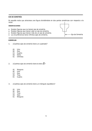 5
EJE DE SIMETRÍA
Es aquella recta que atraviesa una figura dividiéndola en dos partes simétricas con respecto a la
recta.
OBSERVACIONES
Existen figuras que no tienen eje de simetría.
Existen figuras que tienen sólo un eje de simetría.
Existen figuras que tienen más de un eje de simetría.
La circunferencia tiene infinitos ejes de simetría.
EJEMPLOS
1. ¿Cuántos ejes de simetría tiene un cuadrado?
A) Uno
B) Dos
C) Cuatro
D) Ocho
E) Infinitos
2. ¿Cuántos ejes de simetría tiene la letra z?
A) Ninguno
B) Uno
C) Dos
D) Tres
E) Cuatro
3. ¿Cuántos ejes de simetría tiene un triángulo equilátero?
A) Uno
B) Dos
C) Tres
D) Seis
E) Ninguno
Eje de Simetría
 