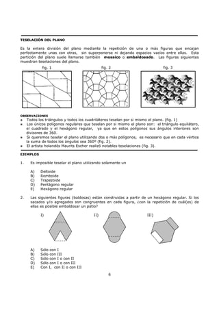 6
TESELACIÓN DEL PLANO
Es la entera división del plano mediante la repetición de una o más figuras que encajan
perfectamente unas con otras, sin superponerse ni dejando espacios vacíos entre ellas. Esta
partición del plano suele llamarse también mosaico o embaldosado. Las figuras siguientes
muestran teselaciones del plano.
OBSERVACIONES
Todos los triángulos y todos los cuadriláteros teselan por si mismo el plano. (fig. 1)
Los únicos polígonos regulares que teselan por si mismo el plano son: el triángulo equilátero,
el cuadrado y el hexágono regular, ya que en estos polígonos sus ángulos interiores son
divisores de 360.
Si queremos teselar el plano utilizando dos o más polígonos, es necesario que en cada vértice
la suma de todos los ángulos sea 360º (fig. 2).
El artista holandés Maurits Escher realizó notables teselaciones (fig. 3).
EJEMPLOS
1. Es imposible teselar el plano utilizando solamente un
A) Deltoide
B) Romboide
C) Trapezoide
D) Pentágono regular
E) Hexágono regular
2. Las siguientes figuras (baldosas) están construidas a partir de un hexágono regular. Si los
sacados y/o agregados son congruentes en cada figura, ¿con la repetición de cuál(es) de
ellas es posible embaldosar un patio?
I) II) III)
A) Sólo con I
B) Sólo con III
C) Sólo con I o con II
D) Sólo con I o con III
E) Con I, con II o con III
fig. 1 fig. 2 fig. 3
 